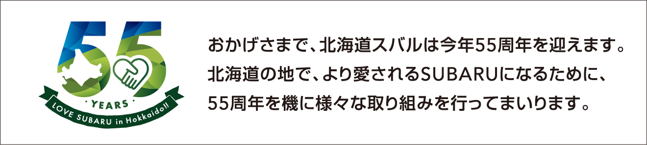 おかげさまで、北海道スバルは今年55周年を迎えます。北海道の地で、より愛されるSUBARUになるために、55周年を機に様々な取り組みを行ってまいります。