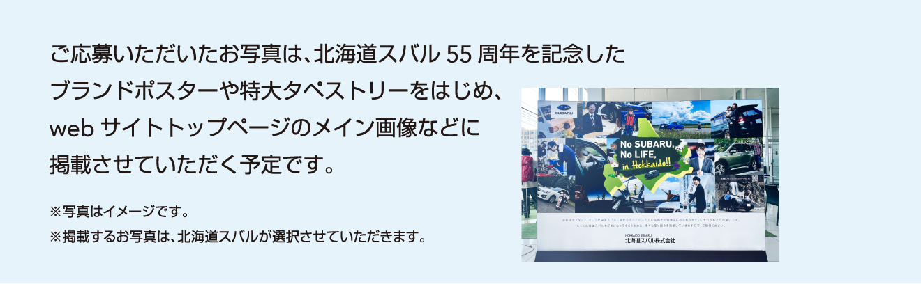 ご応募いただいたお写真は、北海道スバル55周年を記念したブランドポスターや特大タペストリーをはじめ、webサイトトップページのメイン画像などに掲載させていただく予定です。