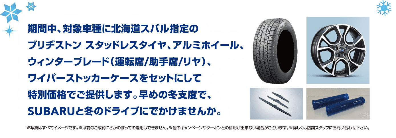 期間中、対象車種に北海道スバル指定のブリヂストン スタッドレスタイヤ、アルミホイール、ウィンターブレード（運転席/助手席/リヤ）、ワイパーストッカーケースをセットにして特別価格でご提供します。早めの冬支度で、SUBARUと冬のドライブにでかけませんか。