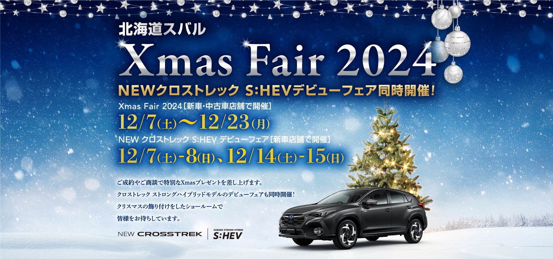 北海道スバル Xmas Fair 2024 NEWクロストレック S:HEVデビューフェア同時開催！ Xmas Fair 2024［新車・中古車店舗で開催］ 12/7（土）～12/23（月） NEW クロストレック S:HEV デビューフェア［新車店舗で開催］ 12/7（土）-8（日）、12/14（土）-15（日）