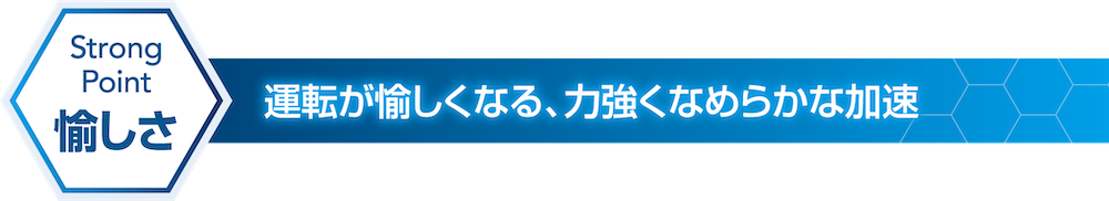 Strong Point 愉しさ 運転が愉しくなる、力強くなめらかな加速